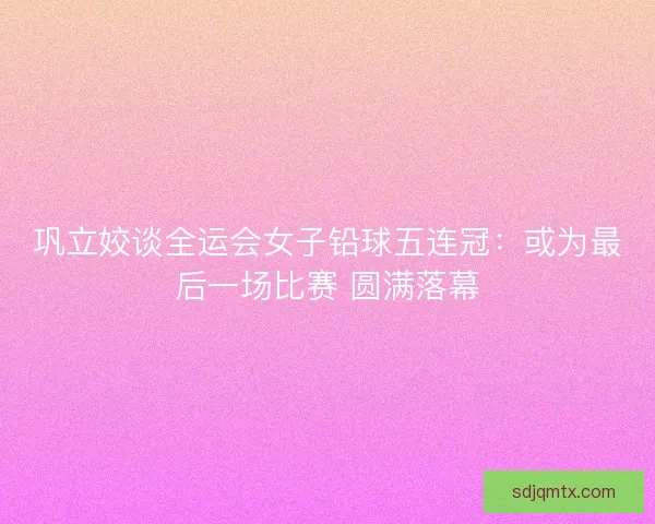 巩立姣谈全运会女子铅球五连冠：或为最后一场比赛 圆满落幕